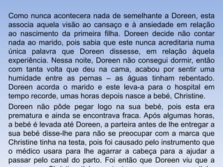 Como nunca acontecera nada de semelhante a Doreen, esta
associa aquela visão ao cansaço e à ansiedade em relação
ao nascimento da primeira filha. Doreen decide não contar
nada ao marido, pois sabia que este nunca acreditaria numa
única palavra que Doreen dissesse, em relação áquela
experiência. Nessa noite, Doreen não consegui dormir, então
com tanta volta que deu na cama, acabou por sentir uma
humidade entre as pernas – as águas tinham rebentado.
Doreen acorda o marido e este leva-a para o hospital em
tempo recorde, umas horas depois nasce a bebé, Christine.
Doreen não pôde pegar logo na sua bebé, pois esta era
prematura e ainda se encontrava fraca. Após algumas horas,
a bebé é levada até Doreen, a parteira antes de lhe entregar a
sua bebé disse-lhe para não se preocupar com a marca que
Christine tinha na testa, pois foi causado pelo instrumento que
o médico usara para lhe agarrar a cabeça para a ajudar a
passar pelo canal do parto. Foi então que Doreen viu que a
 
