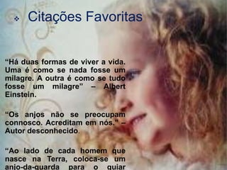    Citações Favoritas


“Há duas formas de viver a vida.
Uma é como se nada fosse um
milagre. A outra é como se tudo
fosse um milagre” – Albert
Einstein.

“Os anjos não se preocupam
connosco. Acreditam em nós.” –
Autor desconhecido.

“Ao lado de cada homem que
nasce na Terra, coloca-se um
anjo-da-guarda para o guiar
 