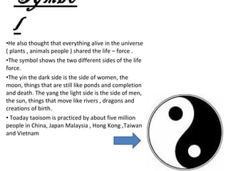 Symbo
  l
•He also thought that everything alive in the universe
( plants , animals people ) shared the life – force .
•The symbol shows the two different sides of the life
force.
•The yin the dark side is the side of women, the
moon, things that are still like ponds and completion
and death. The yang the light side is the side of men,
the sun, things that move like rivers , dragons and
creations of birth.
• Toaday taoisom is practiced by about five million
people in China, Japan Malaysia , Hong Kong ,Taiwan
and Vietnam
 