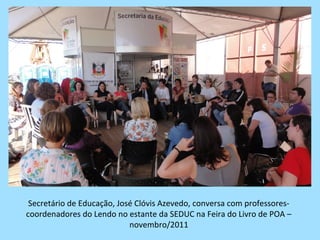 Secretário de Educação, José Clóvis Azevedo, conversa com professores-
coordenadores do Lendo no estante da SEDUC na Feira do Livro de POA –
                            novembro/2011
 