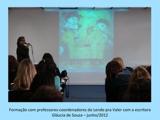 Formação com professores-coordenadores do Lendo pra Valer com a escritora
                     Gláucia de Souza – junho/2012
 