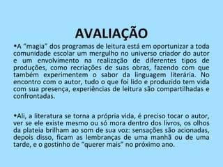 AVALIAÇÃO
•A “magia” dos programas de leitura está em oportunizar a toda
comunidade escolar um mergulho no universo criador do autor
e um envolvimento na realização de diferentes tipos de
produções, como recriações de suas obras, fazendo com que
também experimentem o sabor da linguagem literária. No
encontro com o autor, tudo o que foi lido e produzido tem vida
com sua presença, experiências de leitura são compartilhadas e
confrontadas.

•Ali, a literatura se torna a própria vida, é preciso tocar o autor,
ver se ele existe mesmo ou só mora dentro dos livros, os olhos
da plateia brilham ao som de sua voz: sensações são acionadas,
depois disso, ficam as lembranças de uma manhã ou de uma
tarde, e o gostinho de “querer mais” no próximo ano.
 