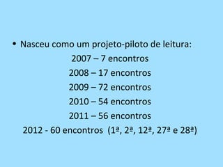 • Nasceu como um projeto-piloto de leitura:
              2007 – 7 encontros
             2008 – 17 encontros
             2009 – 72 encontros
             2010 – 54 encontros
             2011 – 56 encontros
  2012 - 60 encontros (1ª, 2ª, 12ª, 27ª e 28ª)
 