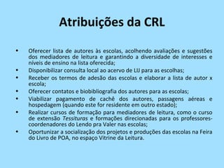 Atribuições da CRL
•   Oferecer lista de autores às escolas, acolhendo avaliações e sugestões
    dos mediadores de leitura e garantindo a diversidade de interesses e
    níveis de ensino na lista oferecida;
•   Disponibilizar consulta local ao acervo de LIJ para as escolhas;
•   Receber os termos de adesão das escolas e elaborar a lista de autor x
    escola;
•   Oferecer contatos e biobibliografia dos autores para as escolas;
•   Viabilizar pagamento de cachê dos autores, passagens aéreas e
    hospedagem (quando este for residente em outro estado);
•   Realizar cursos de formação para mediadores de leitura, como o curso
    de extensão Tessituras e formações direcionadas para os professores-
    coordenadores do Lendo pra Valer nas escolas;
•   Oportunizar a socialização dos projetos e produções das escolas na Feira
    do Livro de POA, no espaço Vitrine da Leitura.
 