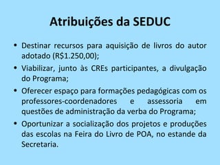 Atribuições da SEDUC
• Destinar recursos para aquisição de livros do autor
  adotado (R$1.250,00);
• Viabilizar, junto às CREs participantes, a divulgação
  do Programa;
• Oferecer espaço para formações pedagógicas com os
  professores-coordenadores       e   assessoria    em
  questões de administração da verba do Programa;
• Oportunizar a socialização dos projetos e produções
  das escolas na Feira do Livro de POA, no estande da
  Secretaria.
 