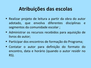 Atribuições das escolas
• Realizar projeto de leitura a partir da obra do autor
  adotado, que envolva diferentes disciplinas e
  segmentos da comunidade escolar ;
• Administrar os recursos recebidos para aquisição de
  livros do autor;
• Participar dos encontros de formação do Programa;
• Contatar o autor para definição do formato do
  encontro, data e horário (quando o autor residir no
  RS).
 