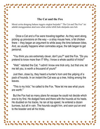 The Cat and the Fox
Moral cerita dongeng bahasa inggris singkat berjudul " The Cat and The Fox" ini
adalah menggunakan akal/cara sehat selalu lebih baik daripada cara lick
Once a Cat and a Fox were traveling together. As they went along,
picking up provisions on the way -- a stray mouse here, a fat chicken
there -- they began an argument to while away the time between bites.
And, as usually happens when comrades argue, the talk began to get
personal.
"You think you are extremely clever, don't you?" said the Fox. "Do you
pretend to know more than I? Why, I know a whole sackful of tricks!"
"Well," retorted the Cat, "I admit I know one trick only, but that one, let
me tell you, is worth a thousand of yours!"
Just then, close by, they heard a hunter's horn and the yelping of a
pack of hounds. In an instant the Cat was up a tree, hiding among the
leaves.
"This is my trick," he called to the Fox. "Now let me see what yours
are worth."
But the Fox had so many plans for escape he could not decide which
one to try first. He dodged here and there with the hounds at his heels.
He doubled on his tracks, he ran at top speed, he entered a dozen
burrows, but all in vain. The hounds caught him, and soon put an end
to the boaster and all his tricks.
 
