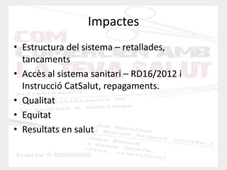 Impactes 
•Estructura del sistema – retallades, tancaments 
•Accès al sistema sanitari – RD16/2012 i Instrucció CatSalut, repagaments. 
•Qualitat 
•Equitat 
•Resultats en salut  