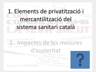 1. Elements de privatització i mercantilització del sistema sanitari català 2. Impactes de les mesures d’austeritat  