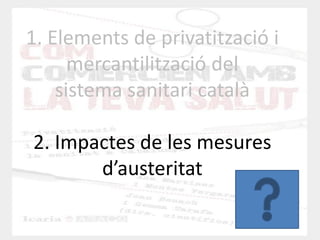 1. Elements de privatització i mercantilització del sistema sanitari català 2. Impactes de les mesures d’austeritat  