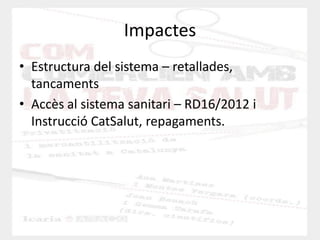 Impactes 
•Estructura del sistema – retallades, tancaments 
•Accès al sistema sanitari – RD16/2012 i Instrucció CatSalut, repagaments.  