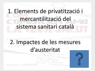 1. Elements de privatització i mercantilització del sistema sanitari català 2. Impactes de les mesures d’austeritat  