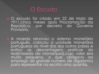  O escudo foi criado em 22 de Maio de 
1911,cinco meses após Proclamação da 
República, por decreto do Governo 
Provisório. 
 A moeda renovou o sistema monetário 
português, colocou a unidade monetária 
portuguesa ao nível das dos outros países e 
evitou as desvantagens praticas do 
real(moeda da monarquia),cujo valor era 
muito pequeno, o que obrigava ao 
emprego de grande numero de algarismos 
para representar na escrita uma quantia. 
 