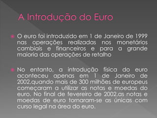  O euro foi introduzido em 1 de Janeiro de 1999 
nas operações realizadas nos monetários 
cambiais e financeiros e para a grande 
maioria das operações de retalho 
 No entanto, a introdução física do euro 
aconteceu apenas em 1 de Janeiro de 
2002,quando mais de 300 milhões de europeus 
começaram a utilizar as notas e moedas do 
euro. No final de fevereiro de 2002,as notas e 
moedas de euro tornaram-se as únicas com 
curso legal na área do euro. 
 
