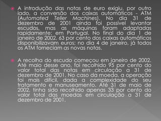  A introdução das notas de euro exigiu, por outro 
lado, a conversão dos caixas automáticos - ATM 
(Automated Teller Machines). No dia 31 de 
dezembro de 2001 ainda foi possível levantar 
escudos, mas as máquinas foram adaptadas 
rapidamente: em Portugal. No final do dia 1 de 
janeiro de 2002, 63 por cento dos caixas automáticos 
disponibilizavam euros; no dia 4 de janeiro, já todos 
os ATM forneciam as novas notas. 
 A recolha do escudo começou em janeiro de 2002. 
Até maio desse ano, foi recolhido 95 por cento do 
valor total das notas em circulação a 31 de 
dezembro de 2001. No caso da moeda, a operação 
foi mais difícil, dada a complexidade do seu 
tratamento e manuseamento. Até 31 de maio de 
2002, tinha sido recolhido apenas 33 por cento do 
valor total das moedas em circulação a 31 de 
dezembro de 2001. 
 