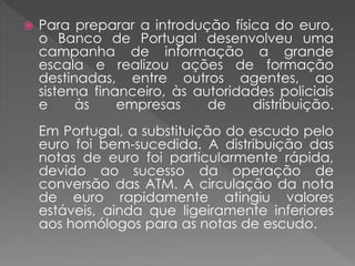  Para preparar a introdução física do euro, 
o Banco de Portugal desenvolveu uma 
campanha de informação a grande 
escala e realizou ações de formação 
destinadas, entre outros agentes, ao 
sistema financeiro, às autoridades policiais 
e às empresas de distribuição. 
Em Portugal, a substituição do escudo pelo 
euro foi bem-sucedida. A distribuição das 
notas de euro foi particularmente rápida, 
devido ao sucesso da operação de 
conversão das ATM. A circulação da nota 
de euro rapidamente atingiu valores 
estáveis, ainda que ligeiramente inferiores 
aos homólogos para as notas de escudo. 
 