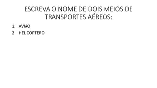 ESCREVA O NOME DE DOIS MEIOS DE 
TRANSPORTES AÉREOS: 
1. AVIÃO 
2. HELICOPTERO 
 