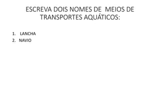 ESCREVA DOIS NOMES DE MEIOS DE 
TRANSPORTES AQUÁTICOS: 
1. LANCHA 
2. NAVIO 
 