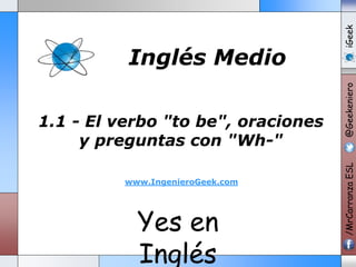 1.1 - El verbo "to be", oraciones 
y preguntas con "Wh-" 
www.IngenieroGeek.com 
Yes en 
Inglés 
/MrCarranza ESL @Geekeniero iGeek 
Inglés Medio 
 