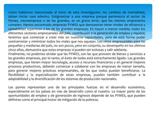 Como habíamos mencionado al inicio de esta investigación, los cambios de mentalidad,
deben iniciar casa adentro. Estigmatizar a una empresa porque pertenezca al sector de
Pymes, microempresa o de las grandes, es un grave error, que los mismos empresarios
cometen. Hemos encontrado empresas PYMES que demuestran tener niveles de eficiencia y
rentabilidad superiores a los de las grandes empresas. En mayor o menor medida, todos los
diferentes sectores empresariales del país, contribuyen a la generación de empleo y riqueza;
tenemos que comenzar a creer más en nuestras capacidades, para de esta forma poder
contrarrestar y minimizar todos los males que nos aquejan. Los retos empresariales para las
pequeñas y medianas del país, no son pocos, pero en conjunto, su desempeño en los últimos
cinco años, demuestra que estas empresas sí pueden ser exitosas y salir adelante.
Finalmente, no podemos olvidar que las PYMES, son las que proveen de bienes y servicios a
las grandes empresas, por lo tanto, el éxito de todas está estrechamente ligado. Las grandes
empresas, que tienen mayor tecnología, acceso a recursos financieros y en general mejores
procesos productivos, deberán comenzar a colaborar con las empresas de menor tamaño,
para generar mejores prácticas empresariales, de las que todos puedan beneficiarse. La
flexibilidad y la especialización de estas empresas, pueden también contribuir a la
adaptabilidad y la diversificación de los sistemas de producción nacionales.
Las pymes representan una de las principales fuerzas en el desarrollo económico,
especialmente en los países en vías de desarrollo como el nuestro. La mayor parte de las
oportunidades de empleo y de generación de ingresos depende de las PYMES, que pueden
definirse como el principal motor de mitigación de la pobreza.
 