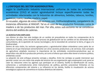 2.3 ENFOQUE DEL SECTOR AGROINDUSTRIAL
según la clasificación industria internacional uniforme de todas las actividades
económicas (CIIU) el sector agroindustrial incluye específicamente todas las
actividades relacionadas con la industrias de alimentos, bebidas, tabacos, textiles,
químicos, cuero, caucho, madera, papel.
En ecuador, algunos de estos sub-sectores son, institucionalmente, competencia de
instancias diferentes al MAGAP. Tal es el caso de los productos forestales como la
madera o de los productos del mar. Por ello, estos sub-sectores no se consideran
dentro del análisis de cadenas.
LA AGRICULTURA AMPLIADA
Los últimos 30 años han sido testigos de un cambio sin precedentes en todos los componentes de la
agricultura mundial, como resultado del proceso de globalización de los cambios en las demandas de los
consumidores, de la aparición de nuevas tecnologías y de la necesidad de conservar la tierra, el agua y la
biodiversidad.
Dentro de esta visión, los sectores agropecuarios y agroindustrial deben entenderse como parte de un
sistema en el que interactúan estrechamente con otros sectores productivos y de servicios. Este concepto
de agricultura ampliada reconoce la importancia de las actividades económico-productivas que se
desarrollan más allá de la producción primaria, así como el efecto que sobre ellas tienen el entorno político,
ambiental y social.
La adopción de este enfoque presenta ventajas y desafíos. Entre las ventajas se puede mencionar que
permite contar con una visión más amplia del entorno de una organización agro empresarial rural, pone en
valor las relaciones entre los agentes que participan en el sistema, facilita la identificación de vacíos,
coherencias y contradicciones entre instrumentos de política, permite caracterizar limitantes en los
diferentes componentes del sistema y su influencia en los demás, facilita la visualización de actores
estratégicos capaces de convertirse en núcleos dinámicos del sistema.
 