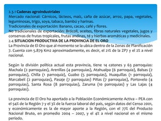2.3.1 Cadenas agroindustriales
Mercado nacional: Cárnicos, lácteos, maíz, caña de azúcar, arroz, papa, vegetales,
leguminosas, trigo, soya, tabaco, bambú y harinas.
Tradicionales de exportación: Banano, cacao, café y flores.
No tradicionales de exportación: Brócoli, aceites, fibras naturales vegetales, jugos y
conservas de frutas tropicales, frutas andinas, té y hierbas aromáticas y medicinales.
2.4 SITUACION PRODUCTIVA DE LA PROVINCIA DE EL ORO
La Provincia de El Oro que al momento se la ubica dentro de la Zonas de Planificación
7. Cuenta con 5.879 Km2 aproximadamente, es decir, el 21% de la ZP7 y el 2% a nivel
nacional.
Según la división política actual esta provincia, tiene 14 catones y 63 parroquias:
Machala (2 parroquias), Arenillas (4 parroquias), Atahualpa (6 parroquia), Balsas (2
parroquias), Chilla (1 parroquia), Guabo (5 parroquias), Huaquillas (1 parroquia),
Marcabelí (2 parroquias), Pasaje (7 parroquias) Piñas (7 parroquias), Portovelo (4
parroquias), Santa Rosa (8 parroquias), Zaruma (10 parroquias) y Las Lajas (4
parroquias).
La provincia de El Oro ha aportado a la Población Económicamente Activa – PEA con
el 54% de la Región 7 y el 3% de la fuerza laboral del país, según datos del Censo 2001,
y económicamente es la de mayor aporte a la Región, con el 77% del Producto
Nacional Bruto, en promedio 2004 – 2007, y el 4% a nivel nacional en el mismo
período.
 