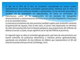 El 30% de la PEA de El Oro se encuentra concentrada en zonas rurales,
especialmente desarrollando actividades agropecuarias, mientras que el resto se
distribuye un 22% en comercio, hoteles y restaurantes, 17% en servicios personales y
sociales, 11% en actividades no especificadas, 6% tanto en actividades de
manufactura como en la construcción, 5% en servicios de transporte,
almacenamiento y comunicaciones servicios, 2% en servicios financieros y finalmente
el 2% en actividad minera.
La estructura económica de esta provincia también explica esta evolución creciente
de generación de riqueza. Para el año 2007, el sector más importante en términos
de valor de la producción fue la industria pesquera, que proporcionó 282 millones de
dólares al sector y al país, lo que significó casi el 19% del PNB de la provincia.
En segundo lugar se ubica la actividad agropecuaria, que hace de esta provincia una
fuente eminente de productos alimenticios y materias primas agroindustriales,
aportando con alrededor de 264 millones de dólares que representaron el 18% del
total de la producción provincial. (Chiriboga, 2011)
 