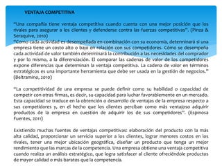 VENTAJA COMPETITIVA
“Una compañía tiene ventaja competitiva cuando cuenta con una mejor posición que los
rivales para asegurar a los clientes y defenderse contra las fuerzas competitivas”. (Pinza &
Seraquive, 2010)
“Como cada actividad es desempeñada en combinación con su economía, determinará si una
empresa tiene un costo alto o bajo en relación con sus competidores. Cómo se desempeña
cada actividad de valor también determinará la contribución a las necesidades del comprador
y por lo mismo, a la diferenciación. El comparar las cadenas de valor de los competidores
expone diferencias que determinan la ventaja competitiva. La cadena de valor en términos
estratégicos es una importante herramienta que debe ser usada en la gestión de negocios.”
(Beltramino, 2010)
“La competitividad de una empresa se puede definir como su habilidad o capacidad de
competir con otras firmas, es decir, su capacidad para luchar favorablemente en un mercado.
Esta capacidad se traduce en la obtención o desarrollo de ventajas de la empresa respecto a
sus competidores y, en el hecho que los clientes perciban como más ventajoso adquirir
productos de la empresa en cuestión de adquirir los de sus competidores”. (Espinosa
Fuentes, 2011)
Existiendo muchas fuentes de ventajas competitivas: elaboración del producto con la más
alta calidad, proporcionar un servicio superior a los clientes, lograr menores costos en los
rivales, tener una mejor ubicación geográfica, diseñar un producto que tenga un mejor
rendimiento que las marcas de la competencia. Una empresa obtiene una ventaja competitiva
cuando realiza un análisis estratégico, que logra satisfacer al cliente ofreciéndole productos
de mayor calidad o más baratos que la competencia.
 