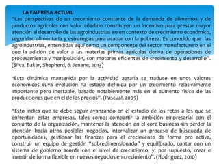 LA EMPRESA ACTUAL
“Las perspectivas de un crecimiento constante de la demanda de alimentos y de
productos agrícolas con valor añadido constituyen un incentivo para prestar mayor
atención al desarrollo de las agroindustrias en un contexto de crecimiento económico,
seguridad alimentaria y estrategias para acabar con la pobreza. Es conocido que las
agroindustrias, entendidas aquí como un componente del sector manufacturero en el
que la adición de valor a las materias primas agrícolas deriva de operaciones de
procesamiento y manipulación, son motores eficientes de crecimiento y desarrollo”.
(Silva, Baker, Shepherd, & Jenane, 2013)
“Esta dinámica mantenida por la actividad agraria se traduce en unos valores
económicos cuya evolución ha estado definida por un crecimiento relativamente
importante pero inestable, basado notablemente más en el aumento físico de las
producciones que en el de los precios”. (Pascual, 2005)
“Esto indica que se debe seguir avanzando en el estudio de los retos a los que se
enfrentan estas empresas, tales como: compartir la ambición empresarial con el
conjunto de la organización, mantener la atención en el core business sin perder la
atención hacia otros posibles negocios, internalizar un proceso de búsqueda de
oportunidades, gestionar las finanzas para el crecimiento de forma pro activa,
construir un equipo de gestión “sobredimensionado” y equilibrado, contar con un
sistema de gobierno acorde con el nivel de crecimiento, y, por supuesto, crear e
invertir de forma flexible en nuevos negocios en crecimiento”. (Rodriguez, 2010)
 