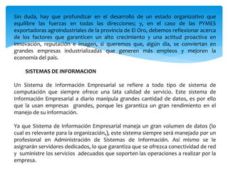 Sin duda, hay que profundizar en el desarrollo de un estado organizativo que
equilibre las fuerzas en todas las direcciones; y, en el caso de las PYMES
exportadoras agroindustriales de la provincia de El Oro, debemos reflexionar acerca
de los factores que garanticen un alto crecimiento y una actitud proactiva en
innovación, reputación e imagen, si queremos que, algún día, se conviertan en
grandes empresas industrializadas que generen más empleos y mejoren la
economía del país.
SISTEMAS DE INFORMACION
Un Sistema de Información Empresarial se refiere a todo tipo de sistema de
computación que siempre ofrece una lata calidad de servicio. Este sistema de
Información Empresarial a diario manipula grandes cantidad de datos, es por ello
que la usan empresas grandes, porque les garantiza un gran rendimiento en el
manejo de su información.
Ya que Sistema de Información Empresarial maneja un gran volumen de datos (lo
cual es relevante para la organización,), este sistema siempre será manejado por un
profesional en Administración de Sistemas de Información. Así mismo se le
asignarán servidores dedicados, lo que garantiza que se ofrezca conectividad de red
y suministre los servicios adecuados que soporten las operaciones a realizar por la
empresa.
 