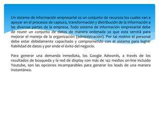 Un sistema de información empresarial es un conjunto de recursos los cuales van a
apoyar en el procesos de captura, transformación y distribución de la información a
las diversas partes de la empresa. Todo sistema de información empresarial debe
de reunir un conjunto de datos de manera ordenada ya que esta servirá para
mejorar el manejo de la organización (administración). Por tal motivo el personal
debe estar debidamente capacitado y comprometido con el sistema para lograr
fiabilidad de datos y por ende el éxito del negocio.
Para generar una demanda inmediata, los Google Adwords, a través de los
resultados de búsqueda y la red de display con más de 142 medios on-line incluido
Youtube, son las opciones incomparables para generar los leads de una manera
instantánea.
 