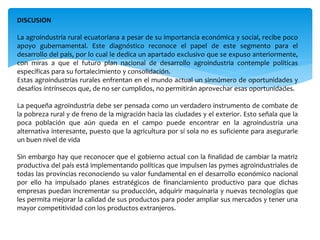 DISCUSION
La agroindustria rural ecuatoriana a pesar de su importancia económica y social, recibe poco
apoyo gubernamental. Este diagnóstico reconoce el papel de este segmento para el
desarrollo del país, por lo cual le dedica un apartado exclusivo que se expuso anteriormente,
con miras a que el futuro plan nacional de desarrollo agroindustria contemple políticas
específicas para su fortalecimiento y consolidación.
Estas agroindustrias rurales enfrentan en el mundo actual un sinnúmero de oportunidades y
desafíos intrínsecos que, de no ser cumplidos, no permitirán aprovechar esas oportunidades.
La pequeña agroindustria debe ser pensada como un verdadero instrumento de combate de
la pobreza rural y de freno de la migración hacia las ciudades y el exterior. Esto señala que la
poca población que aún queda en el campo puede encontrar en la agroindustria una
alternativa interesante, puesto que la agricultura por sí sola no es suficiente para asegurarle
un buen nivel de vida
Sin embargo hay que reconocer que el gobierno actual con la finalidad de cambiar la matriz
productiva del país está implementando políticas que impulsen las pymes agroindustriales de
todas las provincias reconociendo su valor fundamental en el desarrollo económico nacional
por ello ha impulsado planes estratégicos de financiamiento productivo para que dichas
empresas puedan incrementar su producción, adquirir maquinaria y nuevas tecnologías que
les permita mejorar la calidad de sus productos para poder ampliar sus mercados y tener una
mayor competitividad con los productos extranjeros.
 