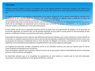 CONCLUSIÓN
Podemos entonces señalar en base a lo expuesto que se han logrado identificar importantes factores, que inciden en la
permanencia y el éxito en la actividad exportadora de las pymes que conforman el sector agroindustrial de la provincia de El
Oro.
El estudio comparado de las prácticas empresariales de las pymes integrantes de los grupos exportadores exitosos de la
provincia de El Oro, permite poner un contexto más específico, relativizar en algunos casos y reafirmar en otros, las
conclusiones de los estudios incluidos y analizados en la primera parte del trabajo.
Se han podido seleccionar a través de este estudio, una serie de factores que deberían ser especialmente considerados para el
diseño de las estrategias de exportación por la empresas que conforman los grupos exportadores, a fin de alanzar una
inserción estable y competitiva en el mercado internacional.
Es bien sabido que las micro y pequeñas empresas tienen un papel clave en la generación de empleo y en el desarrollo de
economías regionales, no obstante ello, son las grandes empresas las que, dada su escala poseen la discrecionalidad de fijar
precios y condiciones en base a sus estructuras de costos y beneficios.
Esta tendencia indica que se hace cada vez más difícil para este tipo de empresas, por sí solas mantenerse y hasta subsistir en
el mercado. La realidad muestra que hoy en día no solo se trata de empresas compitiendo individualmente frente a otras, sino
ya de grupos de empresas compitiendo entre sí. Esta situación, ha obligado a las Pymes a enfrentarse con la necesidad de
replantear su funcionamiento para adaptarse competitivamente a las nuevas exigencias planteadas.
Las exigencia de desarrollar ventajas competitiva, entrar en los mercados externos, son cada vez mayores para las Pymes
como condición de subsistencia y/o crecimiento.
Estas necesidades, requieren por lo general, mayores recursos de los que pueden obtener individualmente de ahí la necesidad
de llevar a cabo las alianzas estratégicas.
Es importante destacar que en la actualidad, las experiencias en esta materia en nuestro país no han sido demasiado
numerosas y no han alcanzado aún un alto grado de Difusión y estímulo.
 