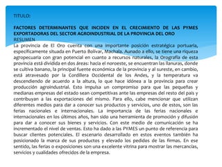 TITULO:
FACTORES DETERMINANTES QUE INCIDEN EN EL CRECIMIENTO DE LAS PYMES
EXPORTADORAS DEL SECTOR AGROINDUSTRIAL DE LA PROVINCIA DEL ORO
RESUMEN
La provincia de El Oro cuenta con una importante posición estratégica portuaria,
específicamente situada en Puerto Bolívar, Machala. Aunado a ello, se tiene una riqueza
agropecuaria con gran potencial en cuanto a recursos naturales, la Orografía de esta
provincia está dividida en dos áreas: hacia el noroeste, se encuentran las llanuras, donde
se cultiva banano, la principal fuente económica de la provincia y al sureste, en cambio,
está atravesado por la Cordillera Occidental de los Andes, y la temperatura va
descendiendo de acuerdo a la altura, lo que hace idónea a la provincia para crear
producción agroindustrial. Esto impulsa un compromiso para que las pequeñas y
medianas empresas del estado sean competitivas ante las empresas del resto del país y
contribuyan a las exportaciones del mismo. Para ello, cabe mencionar que utilizan
diferentes medios para dar a conocer sus productos y servicios, uno de estos, son las
ferias nacionales e internacionales. La importancia de las ferias nacionales e
internacionales en los últimos años, han sido una herramienta de promoción y difusión
para dar a conocer sus bienes y servicios. Con este medio de comunicación se ha
incrementado el nivel de ventas. Esto ha dado a las PYMES un punto de referencia para
buscar clientes potenciales. El escenario desarrollado en estos eventos también ha
posicionado la marca de sus productos y elevado los pedidos de las firmas. En ese
sentido, las ferias o exposiciones son una excelente vitrina para mostrar las mercancías,
servicios y cualidades ofrecidos de la empresa.
 