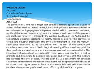 PALABRAS CLAVES
Factores
Crecimiento De Las Pymes
Sector Agroindustrial
Exportaciones
ABSTRACT
The province of El Oro has a major port strategic position, specifically located in
Puerto Bolívar, Machala. Added to this, it has a high potential agricultural wealth in
natural resources, Topography of this province is divided into two areas: northwest,
are the plains, where bananas are grown, the main economic source of the province
and southeast, however, is crossed by the Western Cordillera of the Andes, and the
temperature descends according to height, making it ideal for the province to
create agro-industrial production. This drives a commitment to small and medium-
sized state enterprises to be competitive with the rest of the country and
contribute to exports thereof. To do this, include using different media to publicize
their products and services, one of these are national and international fairs. The
importance of national and international in recent years, fairs have been a tool to
promote and disseminate to publicize their goods and services. With this medium
has increased the level of sales. This has given SMEs a benchmark for potential
customers. The scenario developed in these events has also positioned the brand of
its products and higher orders of firms. In that sense, fairs and exhibitions are an
excellent showcase for goods, services and offered qualities of the company.
 