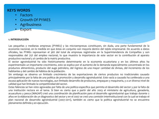 KEYS WORDS
• Factors
• Growth Of PYMES
• Agribusiness
• Export
1. INTRODUCCIÓN
Las pequeñas y medianas empresas (PYMEs) y las microempresas constituyen, sin duda, una parte fundamental de la
economía nacional, en la medida en que éstas en conjunto son mayoría dentro del tejido empresarial. De acuerdo a datos
oficiales, las PYMEs representan el 36% del total de empresas registradas en la Superintendencia de Compañías y son
responsables del 75% del empleo nacional, lo que muestra la importancia de este sector en la contribución al aparato
productivo nacional y al cambio de la matriz productiva.
El sector agroindustrial ha sido históricamente determinante en la economía ecuatoriana y en los últimos años ha
experimentado un importante crecimiento, esto se explica por el aumento de la demanda especialmente concentrada en los
productos alimenticios, producto del auge petrolero, del ingreso de una mayor cantidad de divisas, del incremento de los
habitantes y del cambio de hábitos de la población.
Sin embargo se observa un limitado crecimiento de las exportaciones de ciertos productos no tradicionales causado
principalmente por la falta de una política de promoción y desarrollo agroindustrial. Este vacío a causado ha conllevado a una
escasa aplicación de nuevas tecnologías, aun limitado desarrollo de productos, empaques y maquinaria, y a un diverso nivel de
calidad que han limitado la competitividad del sector.
Estas falencias se han visto agravadas por falta de una política específica que permita el desarrollo del sector y por la falta de
una institución rectora en el tema. Si bien es cierto que a partir del año 2003 el ministerio de agricultura, ganadería,
acuacultura y pesca (MAGAP) creó una coordinación de planificación para el desarrollo agroindustrial que trabajo durante 2
años en la elaboración de un diagnostico del sector y en el 2007 se creó una comisión interinstitucional con la cual se trabajo el
plan nacional de desarrollo agroindustrial (2007-2011), también es cierto que la política agroindustrial no se encuentra
plenamente definida y en ejecución.
 