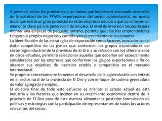 A pesar de todos los problemas y las trabas que impiden el adecuado desarrollo
de la actividad de las PYMEs exportadoras del sector agroindustrial, no queda
duda que existe un gran potencial en estas empresas debido a que constituyen un
elemento clave para la generación de empleo. El nivel de inversión necesaria para
montar una empresa de pequeño tamaño, permite que muchos emprendedores
tengan sus propios negocios y contribuyan al crecimiento de la economía.
La identificación de las estrategias de exportación como factores asociados con el
éxito competitivo de las pymes que conforman los grupos exportadores del
sector agroindustrial de la provincia de El Oro y su relación con los diferenciados
en otros estudios, permitirá seleccionar aquellas que deberían ser especialmente
consideradas por las empresas que conforman los grupos exportadores a fin de
alcanzar sus objetivos de inserción estable y competitiva en el mercado
internacional.
Se propone concretamente fomentar el desarrollo de la agroindustria con énfasis
en el sector rural de la provincia de El Oro y con enfoque de cadena generadora
de valor agregado y empleo.
El objetivo final de todo este esfuerzo es analizar el estado actual de esta
industria y los factores que inciden en su crecimiento económico dentro de la
provincia de El Oro para de esta manera alimentar la posterior formulación de
políticas y estrategias con la participación de representantes de todos los actores
relevantes del sector.
 