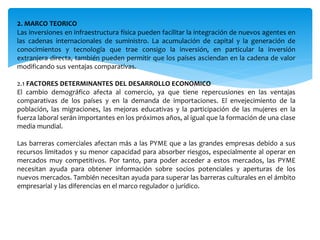 2. MARCO TEORICO
Las inversiones en infraestructura física pueden facilitar la integración de nuevos agentes en
las cadenas internacionales de suministro. La acumulación de capital y la generación de
conocimientos y tecnología que trae consigo la inversión, en particular la inversión
extranjera directa, también pueden permitir que los países asciendan en la cadena de valor
modificando sus ventajas comparativas.
2.1 FACTORES DETERMINANTES DEL DESARROLLO ECONOMICO
El cambio demográfico afecta al comercio, ya que tiene repercusiones en las ventajas
comparativas de los países y en la demanda de importaciones. El envejecimiento de la
población, las migraciones, las mejoras educativas y la participación de las mujeres en la
fuerza laboral serán importantes en los próximos años, al igual que la formación de una clase
media mundial.
Las barreras comerciales afectan más a las PYME que a las grandes empresas debido a sus
recursos limitados y su menor capacidad para absorber riesgos, especialmente al operar en
mercados muy competitivos. Por tanto, para poder acceder a estos mercados, las PYME
necesitan ayuda para obtener información sobre socios potenciales y aperturas de los
nuevos mercados. También necesitan ayuda para superar las barreras culturales en el ámbito
empresarial y las diferencias en el marco regulador o jurídico.
 