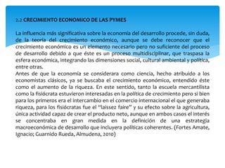 2.2 CRECIMIENTO ECONOMICO DE LAS PYMES
La influencia más significativa sobre la economía del desarrollo procede, sin duda,
de la teoría del crecimiento económico, aunque se debe reconocer que el
crecimiento económico es un elemento necesario pero no suficiente del proceso
de desarrollo debido a que éste es un proceso multidisciplinar, que traspasa la
esfera económica, integrando las dimensiones social, cultural ambiental y política,
entre otras.
Antes de que la economía se considerara como ciencia, hecho atribuido a los
economistas clásicos, ya se buscaba el crecimiento económico, entendido éste
como el aumento de la riqueza. En este sentido, tanto la escuela mercantilista
como la fisiócrata estuvieron interesadas en la política de crecimiento pero si bien
para los primeros era el intercambio en el comercio internacional el que generaba
riqueza, para los fisiócratas fue el “laissez faire” y su efecto sobre la agricultura,
única actividad capaz de crear el producto neto, aunque en ambos casos el interés
se concentraba en gran medida en la definición de una estrategia
macroeconómica de desarrollo que incluyera políticas coherentes. (Fortes Amate,
Ignacio; Guarnido Rueda, Almudena, 2010)
 