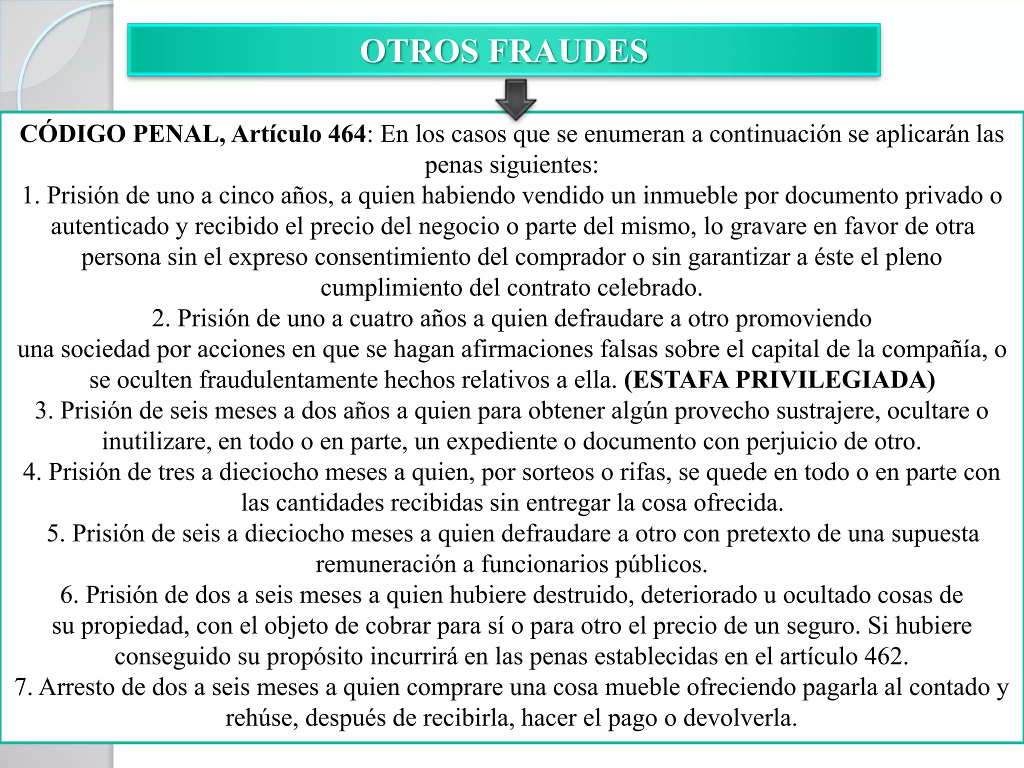 OTROS FRAUDES
CÓDIGO PENAL, Artículo 464: En los casos que se enumeran a continuación se aplicarán las
penas siguientes:
1. Prisión de uno a cinco años, a quien habiendo vendido un inmueble por documento privado o
autenticado y recibido el precio del negocio o parte del mismo, lo gravare en favor de otra
persona sin el expreso consentimiento del comprador o sin garantizar a éste el pleno
cumplimiento del contrato celebrado.
2. Prisión de uno a cuatro años a quien defraudare a otro promoviendo
una sociedad por acciones en que se hagan afirmaciones falsas sobre el capital de la compañía, o
se oculten fraudulentamente hechos relativos a ella. (ESTAFA PRIVILEGIADA)
3. Prisión de seis meses a dos años a quien para obtener algún provecho sustrajere, ocultare o
inutilizare, en todo o en parte, un expediente o documento con perjuicio de otro.
4. Prisión de tres a dieciocho meses a quien, por sorteos o rifas, se quede en todo o en parte con
las cantidades recibidas sin entregar la cosa ofrecida.
5. Prisión de seis a dieciocho meses a quien defraudare a otro con pretexto de una supuesta
remuneración a funcionarios públicos.
6. Prisión de dos a seis meses a quien hubiere destruido, deteriorado u ocultado cosas de
su propiedad, con el objeto de cobrar para sí o para otro el precio de un seguro. Si hubiere
conseguido su propósito incurrirá en las penas establecidas en el artículo 462.
7. Arresto de dos a seis meses a quien comprare una cosa mueble ofreciendo pagarla al contado y
rehúse, después de recibirla, hacer el pago o devolverla.
 