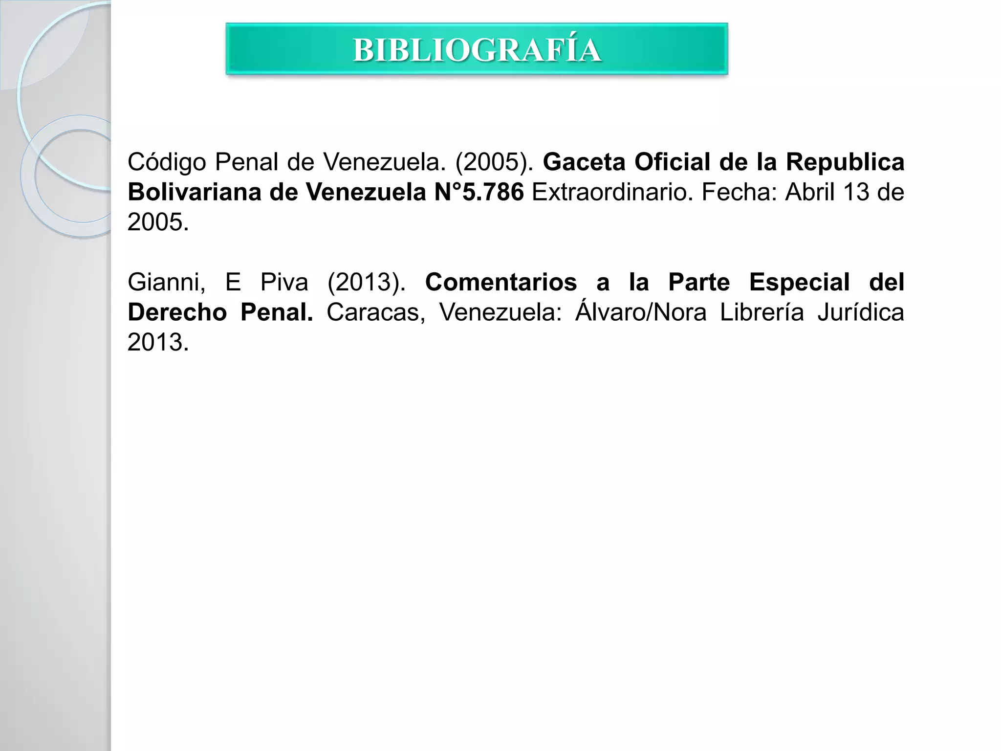 BIBLIOGRAFÍA
Código Penal de Venezuela. (2005). Gaceta Oficial de la Republica
Bolivariana de Venezuela N°5.786 Extraordinario. Fecha: Abril 13 de
2005.
Gianni, E Piva (2013). Comentarios a la Parte Especial del
Derecho Penal. Caracas, Venezuela: Álvaro/Nora Librería Jurídica
2013.
 