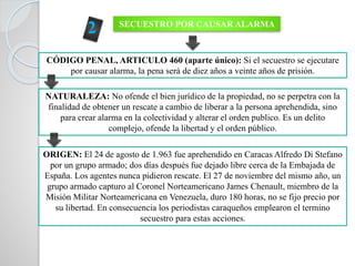 SECUESTRO POR CAUSAR ALARMA
CÓDIGO PENAL, ARTICULO 460 (aparte único): Si el secuestro se ejecutare
por causar alarma, la pena será de diez años a veinte años de prisión.
NATURALEZA: No ofende el bien jurídico de la propiedad, no se perpetra con la
finalidad de obtener un rescate a cambio de liberar a la persona aprehendida, sino
para crear alarma en la colectividad y alterar el orden publico. Es un delito
complejo, ofende la libertad y el orden público.
ORIGEN: El 24 de agosto de 1.963 fue aprehendido en Caracas Alfredo Di Stefano
por un grupo armado; dos días después fue dejado libre cerca de la Embajada de
España. Los agentes nunca pidieron rescate. El 27 de noviembre del mismo año, un
grupo armado capturo al Coronel Norteamericano James Chenault, miembro de la
Misión Militar Norteamericana en Venezuela, duro 180 horas, no se fijo precio por
su libertad. En consecuencia los periodistas caraqueños emplearon el termino
secuestro para estas acciones.
 