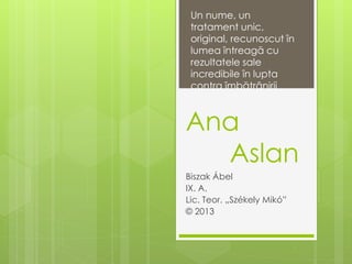 Ana
Aslan
Biszak Ábel
IX. A.
Lic. Teor. „Székely Mikó”
© 2013
Un nume, un
tratament unic,
original, recunoscut în
lumea întreagă cu
rezultatele sale
incredibile în lupta
contra îmbătrânirii
 