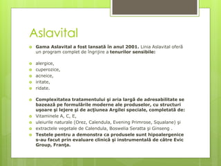Aslavital
 Gama Aslavital a fost lansată în anul 2001. Linia Aslavital oferă
un program complet de îngrijire a tenurilor sensibile:
 alergice,
 cuperozice,
 acneice,
 iritate,
 ridate.
 Complexitatea tratamentului şi aria largă de adresabilitate se
bazează pe formulările moderne ale produselor, cu structuri
uşoare şi lejere şi de acţiunea Argilei speciale, completată de:
 Vitaminele A, C, E,
 uleiurile naturale (Orez, Calendula, Evening Primrose, Squalane) şi
 extractele vegetale de Calendula, Boswelia Seratta şi Ginseng .
 Testele pentru a demonstra ca produsele sunt hipoalergenice
s-au facut prin evaluare clinică şi instrumentală de către Evic
Group, Franţa.
 