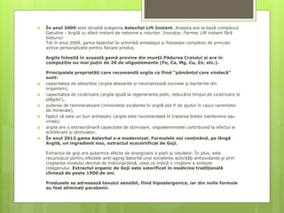  În anul 2009 este lansată subgama Aslavital Lift Instant. Aceasta are la bază complexul
Gatuline - Argilă cu efect instant de netezire a ridurilor. Inovația: Farmec Lift instant fără
bisturiu!
Tot în anul 2009, gama Aslavital își schimbă ambalajul și folosește complexe de principii
active personalizate pentru fiecare produs.
Argila folosită în această gamă provine din munții Pădurea Craiului și are în
compoziție nu mai puțin de 20 de oligoelemente (Fe, Ca, Mg, Cu, Zn, etc.).
Principalele proprietăți care recomandă argila ca fiind “pământul care vindecă”
sunt:
 capacitatea de absorbție (argila absoarbe și neutralizează toxinele și bacteriile din
organism),
 capacitatea de cicatrizare (argila ajută la regenerarea pielii, reducând timpul de cicatrizare al
plăgilor),
 puterea de remineralizare (mineralele existente în argilă pot fi de ajutor în cazul carentelor
de minerale),
 faptul că este un bun antiseptic (argila este recomandată în tratarea bolilor bacteriene sau
virale).
 argila are o extraordinară capacitate de stimulare, oligoelementele contribuind la efectul ei
echilibrant și stimulator.
 În anul 2012 gama Aslavital s-a modernizat. Formulele noi conținând, pe lângă
Argilă, un ingredient nou, extractul ecocertificat de Goji.
Extractul de goji are puternice efecte de energizare a pielii şi celulelor. În plus, este
recunoscut pentru efectele anti-aging datorită unei excelente activităţi antioxidante şi prin
creşterea nivelului dermal de hidroxiprolină, ceea ce indică o creştere a sintezei
colagenului. Extractul organic de Goji este valorificat în medicina tradiţională
chineză de peste 1900 de ani.
Produsele se adresează tenului sensibil, fiind hipoalergenice, iar din noile formule
au fost eliminați parabenii.
 