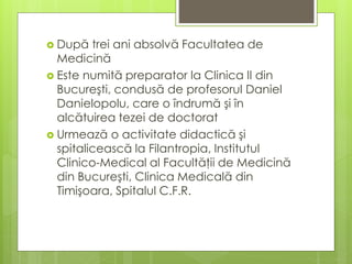  După trei ani absolvă Facultatea de
Medicină
 Este numită preparator la Clinica II din
Bucureşti, condusă de profesorul Daniel
Danielopolu, care o îndrumă şi în
alcătuirea tezei de doctorat
 Urmează o activitate didactică şi
spitalicească la Filantropia, Institutul
Clinico-Medical al Facultăţii de Medicină
din Bucureşti, Clinica Medicală din
Timişoara, Spitalul C.F.R.
 