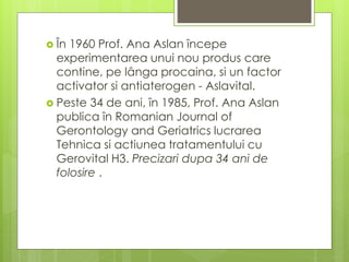  În 1960 Prof. Ana Aslan începe
experimentarea unui nou produs care
contine, pe lânga procaina, si un factor
activator si antiaterogen - Aslavital.
 Peste 34 de ani, în 1985, Prof. Ana Aslan
publica în Romanian Journal of
Gerontology and Geriatrics lucrarea
Tehnica si actiunea tratamentului cu
Gerovital H3. Precizari dupa 34 ani de
folosire .
 