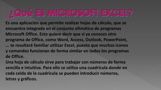 Es una aplicación que permite realizar hojas de cálculo, que se
encuentra integrada en el conjunto ofimático de programas
Microsoft Office. Esto quiere decir que si ya conoces otro
programa de Office, como Word, Access, Outlook, PowerPoint,
... te resultará familiar utilizar Excel, puesto que muchos iconos
y comandos funcionan de forma similar en todos los programas
de Office.
Una hoja de cálculo sirve para trabajar con números de forma
sencilla e intuitiva. Para ello se utiliza una cuadrícula donde en
cada celda de la cuadrícula se pueden introducir números,
letras y gráficos.
 