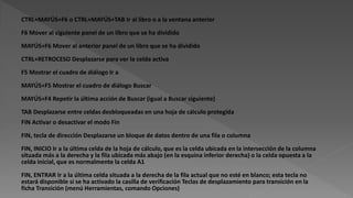 CTRL+MAYÚS+F6 o CTRL+MAYÚS+TAB Ir al libro o a la ventana anterior
F6 Mover al siguiente panel de un libro que se ha dividido
MAYÚS+F6 Mover al anterior panel de un libro que se ha dividido
CTRL+RETROCESO Desplazarse para ver la celda activa
F5 Mostrar el cuadro de diálogo Ir a
MAYÚS+F5 Mostrar el cuadro de diálogo Buscar
MAYÚS+F4 Repetir la última acción de Buscar (igual a Buscar siguiente)
TAB Desplazarse entre celdas desbloqueadas en una hoja de cálculo protegida
FIN Activar o desactivar el modo Fin
FIN, tecla de dirección Desplazarse un bloque de datos dentro de una fila o columna
FIN, INICIO Ir a la última celda de la hoja de cálculo, que es la celda ubicada en la intersección de la columna
situada más a la derecha y la fila ubicada más abajo (en la esquina inferior derecha) o la celda opuesta a la
celda inicial, que es normalmente la celda A1
FIN, ENTRAR Ir a la última celda situada a la derecha de la fila actual que no esté en blanco; esta tecla no
estará disponible si se ha activado la casilla de verificación Teclas de desplazamiento para transición en la
ficha Transición (menú Herramientas, comando Opciones)
 