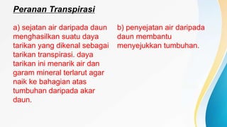 Peranan Transpirasi
a) sejatan air daripada daun
menghasilkan suatu daya
tarikan yang dikenal sebagai
tarikan transpirasi. daya
tarikan ini menarik air dan
garam mineral terlarut agar
naik ke bahagian atas
tumbuhan daripada akar
daun.
b) penyejatan air daripada
daun membantu
menyejukkan tumbuhan.
 